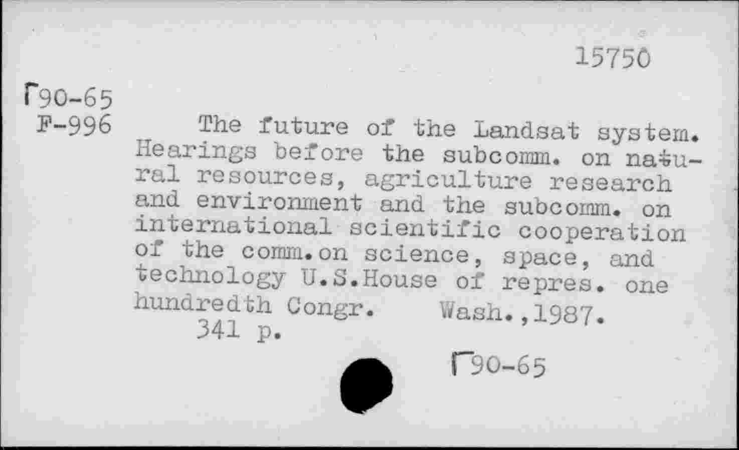 ﻿15750
P9O-65
F-996
The future of the Landsat system. Hearings before the subcomm, on natural resources, agriculture research and environment and the subcomm, on international scientific cooperation of the comm.on science, space, and technology U.S.House of repres. one hundredth Congr. Wash. 1987.
341 p.
("90-65